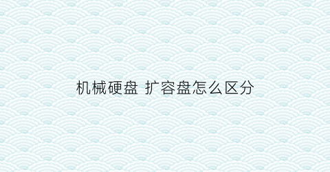 “机械硬盘扩容盘怎么区分(机械硬盘扩容盘怎么区分好坏)